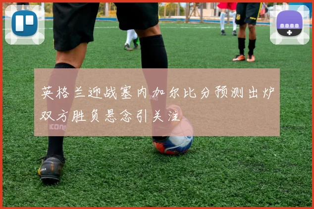英格兰迎战塞内加尔比分预测出炉双方胜负悬念引关注