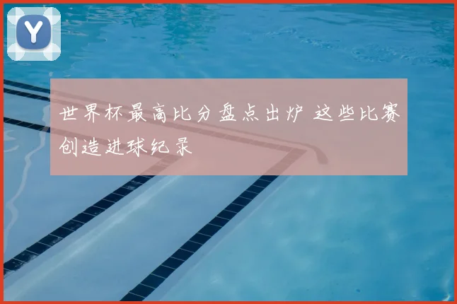 世界杯最高比分盘点出炉 这些比赛创造进球纪录