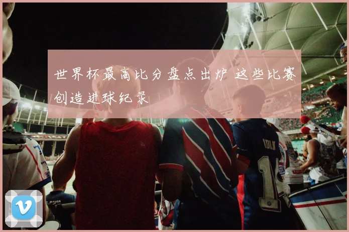世界杯最高比分盘点出炉 这些比赛创造进球纪录