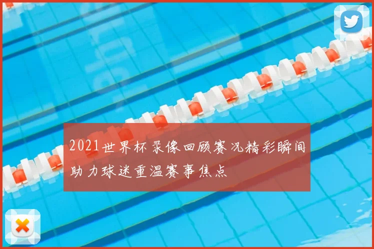 2021世界杯录像回顾赛况精彩瞬间助力球迷重温赛事焦点
