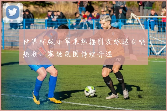 世界杯版小苹果热播引发球迷合唱热潮，赛场氛围持续升温