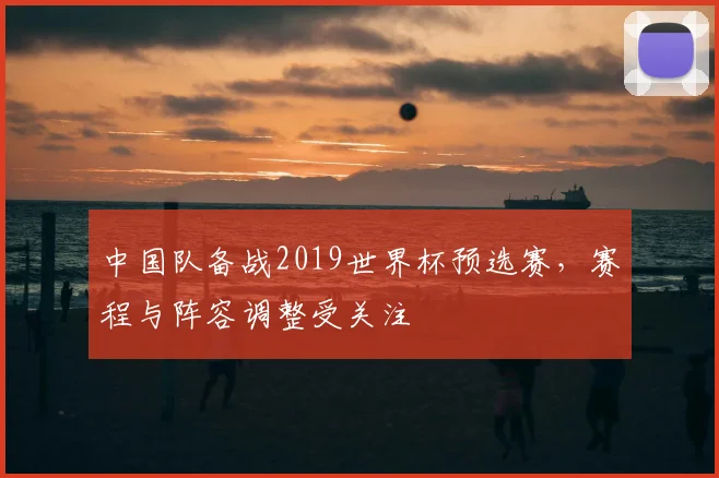 中国队备战2019世界杯预选赛，赛程与阵容调整受关注
