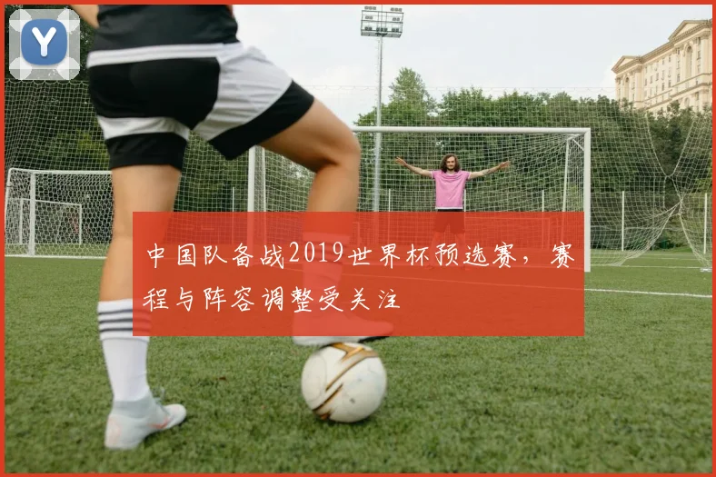 中国队备战2019世界杯预选赛，赛程与阵容调整受关注